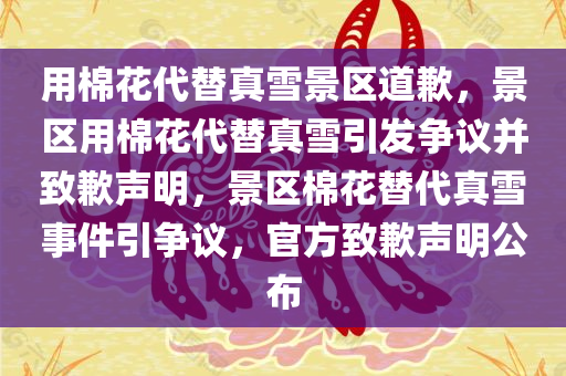 用棉花代替真雪景区道歉，景区用棉花代替真雪引发争议并致歉声明，景区棉花替代真雪事件引争议，官方致歉声明公布