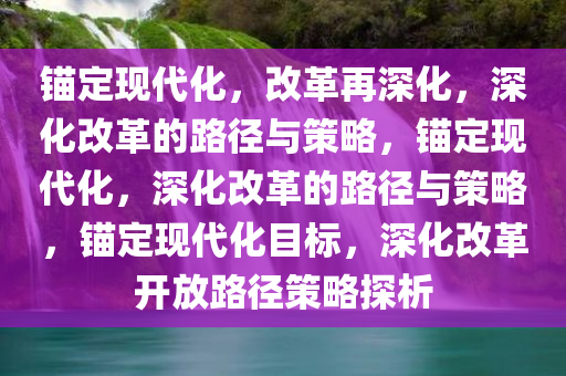 锚定现代化，改革再深化，深化改革的路径与策略，锚定现代化，深化改革的路径与策略，锚定现代化目标，深化改革开放路径策略探析