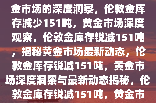 伦敦金库存月度减少151吨，黄金市场的深度洞察，伦敦金库存减少151吨，黄金市场深度观察，伦敦金库存锐减151吨，揭秘黄金市场最新动态，伦敦金库存锐减151吨，黄金市场深度洞察与最新动态揭秘，伦敦金库存锐减151吨，黄金市场深度洞察与最新动态揭秘