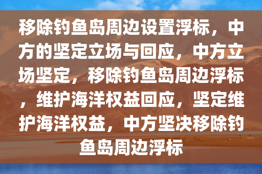 移除钓鱼岛周边设置浮标，中方的坚定立场与回应，中方立场坚定，移除钓鱼岛周边浮标，维护海洋权益回应，坚定维护海洋权益，中方坚决移除钓鱼岛周边浮标