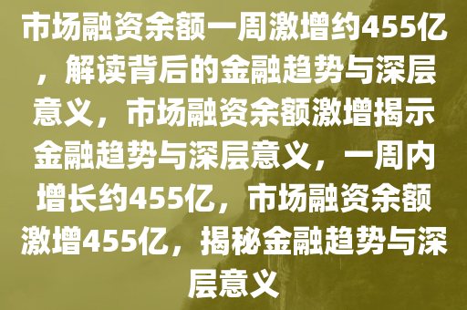 市场融资余额一周激增约455亿，解读背后的金融趋势与深层意义，市场融资余额激增揭示金融趋势与深层意义，一周内增长约455亿，市场融资余额激增455亿，揭秘金融趋势与深层意义