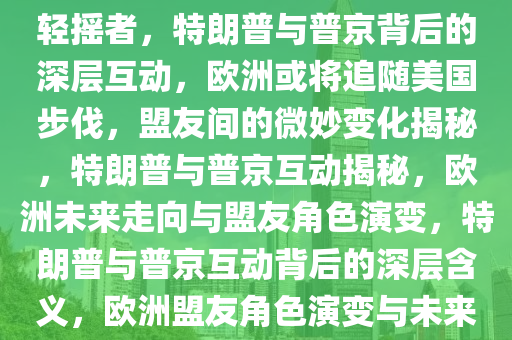 特朗普转发普京发言背后的深层含义，欧洲或将追随美国的步伐，甘愿成为盟友中的尾巴轻摇者，特朗普与普京背后的深层互动，欧洲或将追随美国步伐，盟友间的微妙变化揭秘，特朗普与普京互动揭秘，欧洲未来走向与盟友角色演变，特朗普与普京互动背后的深层含义，欧洲盟友角色演变与未来走向揭秘，特朗普与普京互动揭秘，欧洲盟友角色演变与未来走向展望