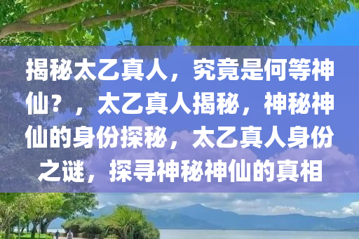 揭秘太乙真人，究竟是何等神仙？，太乙真人揭秘，神秘神仙的身份探秘，太乙真人身份之谜，探寻神秘神仙的真相