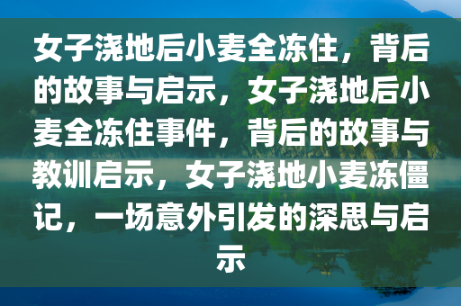 女子浇地后小麦全冻住，背后的故事与启示，女子浇地后小麦全冻住事件，背后的故事与教训启示，女子浇地小麦冻僵记，一场意外引发的深思与启示