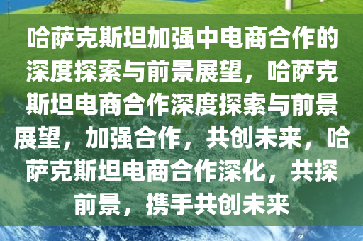 哈萨克斯坦加强中电商合作的深度探索与前景展望，哈萨克斯坦电商合作深度探索与前景展望，加强合作，共创未来，哈萨克斯坦电商合作深化，共探前景，携手共创未来