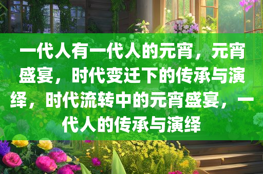 一代人有一代人的元宵，元宵盛宴，时代变迁下的传承与演绎，时代流转中的元宵盛宴，一代人的传承与演绎