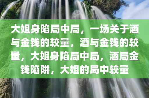 大姐身陷局中局，一场关于酒与金钱的较量，酒与金钱的较量，大姐身陷局中局，酒局金钱陷阱，大姐的局中较量