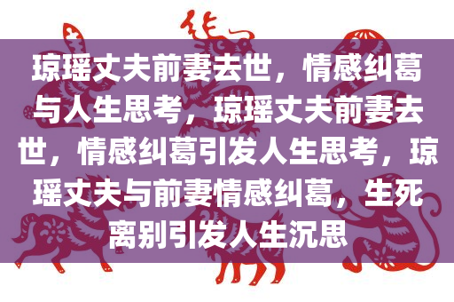 琼瑶丈夫前妻去世，情感纠葛与人生思考，琼瑶丈夫前妻去世，情感纠葛引发人生思考，琼瑶丈夫与前妻情感纠葛，生死离别引发人生沉思