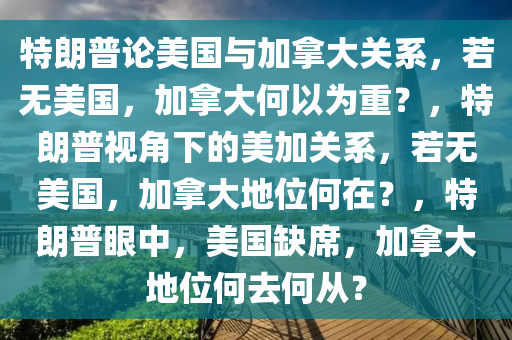 特朗普论美国与加拿大关系，若无美国，加拿大何以为重？，特朗普视角下的美加关系，若无美国，加拿大地位何在？，特朗普眼中，美国缺席，加拿大地位何去何从？