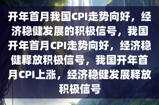 开年首月我国CPI走势向好，经济稳健发展的积极信号，我国开年首月CPI走势向好，经济稳健释放积极信号，我国开年首月CPI上涨，经济稳健发展释放积极信号