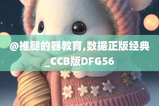 @推腿的器教育,数据正版经典_CCB版DFG56