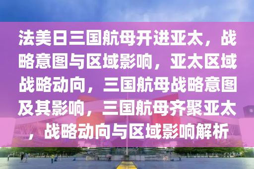 法美日三国航母开进亚太，战略意图与区域影响，亚太区域战略动向，三国航母战略意图及其影响，三国航母齐聚亚太，战略动向与区域影响解析