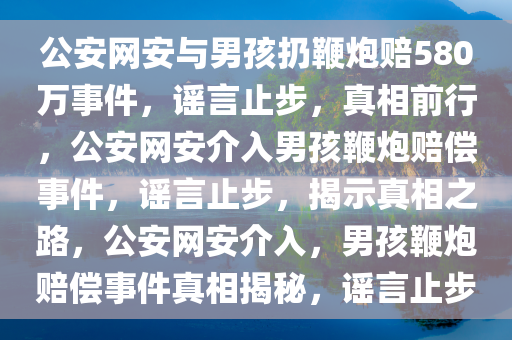 公安网安与男孩扔鞭炮赔580万事件，谣言止步，真相前行，公安网安介入男孩鞭炮赔偿事件，谣言止步，揭示真相之路，公安网安介入，男孩鞭炮赔偿事件真相揭秘，谣言止步