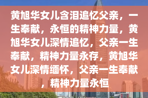 黄旭华女儿含泪追忆父亲，一生奉献，永恒的精神力量，黄旭华女儿深情追忆，父亲一生奉献，精神力量永存，黄旭华女儿深情缅怀，父亲一生奉献，精神力量永恒