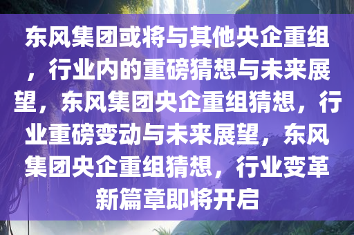 东风集团或将与其他央企重组，行业内的重磅猜想与未来展望，东风集团央企重组猜想，行业重磅变动与未来展望，东风集团央企重组猜想，行业变革新篇章即将开启