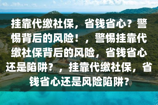 挂靠代缴社保，省钱省心？警惕背后的风险！，警惕挂靠代缴社保背后的风险，省钱省心还是陷阱？，挂靠代缴社保，省钱省心还是风险陷阱？