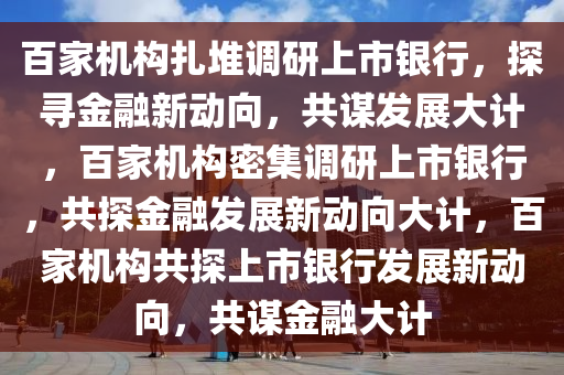 百家机构扎堆调研上市银行，探寻金融新动向，共谋发展大计，百家机构密集调研上市银行，共探金融发展新动向大计，百家机构共探上市银行发展新动向，共谋金融大计