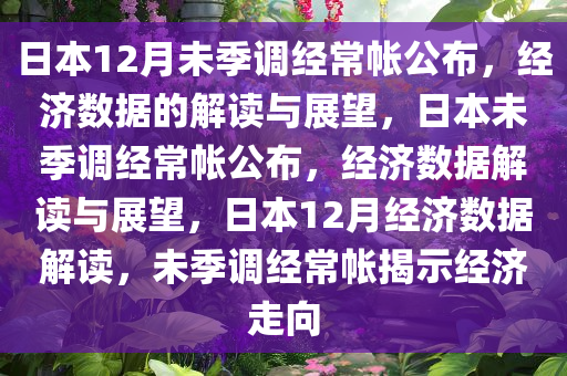 日本12月未季调经常帐公布，经济数据的解读与展望，日本未季调经常帐公布，经济数据解读与展望，日本12月经济数据解读，未季调经常帐揭示经济走向