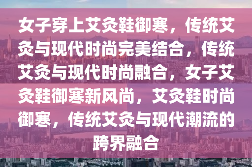 女子穿上艾灸鞋御寒，传统艾灸与现代时尚完美结合，传统艾灸与现代时尚融合，女子艾灸鞋御寒新风尚，艾灸鞋时尚御寒，传统艾灸与现代潮流的跨界融合