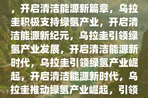 乌拉圭积极支持绿氢产业发展，开启清洁能源新篇章，乌拉圭积极支持绿氢产业，开启清洁能源新纪元，乌拉圭引领绿氢产业发展，开启清洁能源新时代，乌拉圭引领绿氢产业崛起，开启清洁能源新时代，乌拉圭推动绿氢产业崛起，引领清洁能源新时代