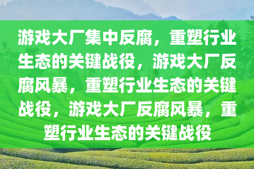 游戏大厂集中反腐，重塑行业生态的关键战役，游戏大厂反腐风暴，重塑行业生态的关键战役，游戏大厂反腐风暴，重塑行业生态的关键战役