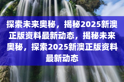 探索未来奥秘，揭秘2025新澳正版资料最新动态，揭秘未来奥秘，探索2025新澳正版资料最新动态