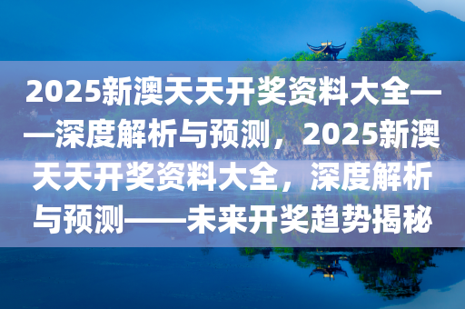 2025新澳天天开奖资料大全——深度解析与预测，2025新澳天天开奖资料大全，深度解析与预测——未来开奖趋势揭秘