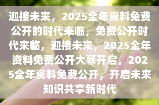 迎接未来，2025全年资料免费公开的时代来临，免费公开时代来临，迎接未来，2025全年资料免费公开大幕开启，2025全年资料免费公开，开启未来知识共享新时代