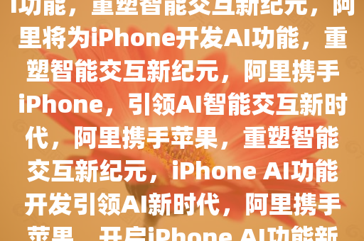 曝阿里将为中国iPhone开发AI功能，重塑智能交互新纪元，阿里将为iPhone开发AI功能，重塑智能交互新纪元，阿里携手iPhone，引领AI智能交互新时代，阿里携手苹果，重塑智能交互新纪元，iPhone AI功能开发引领AI新时代，阿里携手苹果，开启iPhone AI功能新纪元