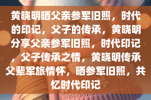 黄晓明晒父亲参军旧照，时代的印记，父子的传承，黄晓明分享父亲参军旧照，时代印记，父子传承之情，黄晓明传承父辈军旅情怀，晒参军旧照，共忆时代印记