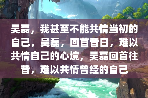 吴磊，我甚至不能共情当初的自己，吴磊，回首昔日，难以共情自己的心境，吴磊回首往昔，难以共情曾经的自己