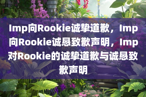 Imp向Rookie诚挚道歉，Imp向Rookie诚恳致歉声明，Imp对Rookie的诚挚道歉与诚恳致歉声明