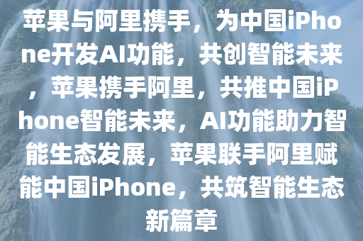 苹果与阿里携手，为中国iPhone开发AI功能，共创智能未来，苹果携手阿里，共推中国iPhone智能未来，AI功能助力智能生态发展，苹果联手阿里赋能中国iPhone，共筑智能生态新篇章