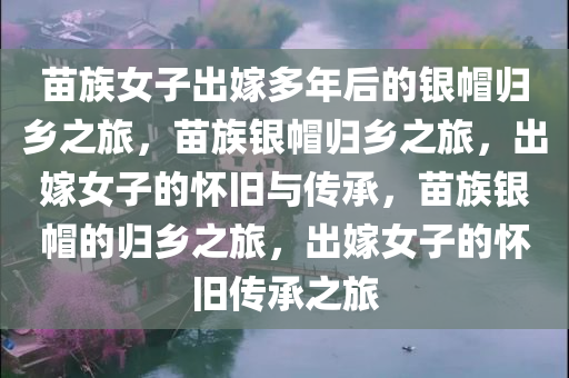 苗族女子出嫁多年后的银帽归乡之旅，苗族银帽归乡之旅，出嫁女子的怀旧与传承，苗族银帽的归乡之旅，出嫁女子的怀旧传承之旅