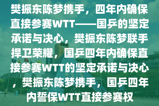 樊振东陈梦携手，四年内确保直接参赛WTT——国乒的坚定承诺与决心，樊振东陈梦联手捍卫荣耀，国乒四年内确保直接参赛WTT的坚定承诺与决心，樊振东陈梦携手，国乒四年内誓保WTT直接参赛权