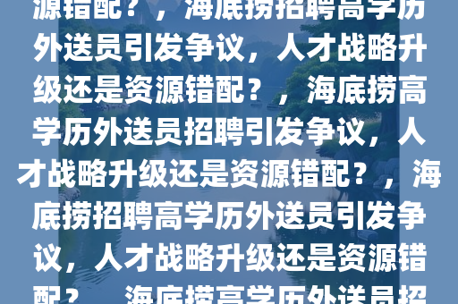 海底捞回应招聘985、211学历外送员，人才战略升级还是资源错配？，海底捞招聘高学历外送员引发争议，人才战略升级还是资源错配？，海底捞高学历外送员招聘引发争议，人才战略升级还是资源错配？，海底捞招聘高学历外送员引发争议，人才战略升级还是资源错配？，海底捞高学历外送员招聘争议，人才战略升级还是资源错配？