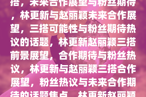 林更新回应是否会和赵丽颖三搭，未来合作展望与粉丝期待，林更新与赵丽颖未来合作展望，三搭可能性与粉丝期待热议的话题，林更新赵丽颖三搭前景展望，合作期待与粉丝热议，林更新与赵丽颖三搭合作展望，粉丝热议与未来合作期待的话题焦点，林更新赵丽颖三搭合作前景与粉丝热议