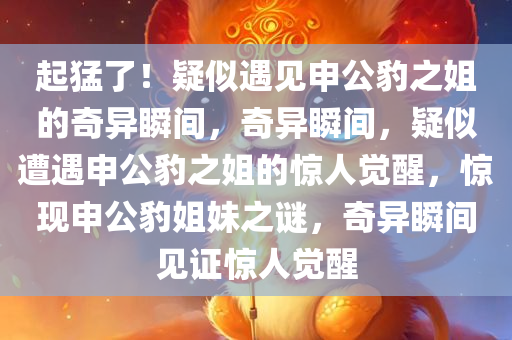 起猛了！疑似遇见申公豹之姐的奇异瞬间，奇异瞬间，疑似遭遇申公豹之姐的惊人觉醒，惊现申公豹姐妹之谜，奇异瞬间见证惊人觉醒