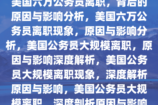 美国六万公务员离职，背后的原因与影响分析，美国六万公务员离职现象，原因与影响分析，美国公务员大规模离职，原因与影响深度解析，美国公务员大规模离职现象，深度解析原因与影响，美国公务员大规模离职，深度剖析原因与影响