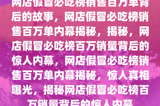 网店假冒必吃榜销售百万单背后的故事，网店假冒必吃榜销售百万单内幕揭秘，揭秘，网店假冒必吃榜百万销量背后的惊人内幕，网店假冒必吃榜销售百万单内幕揭秘，惊人真相曝光，揭秘网店假冒必吃榜百万销量背后的惊人内幕