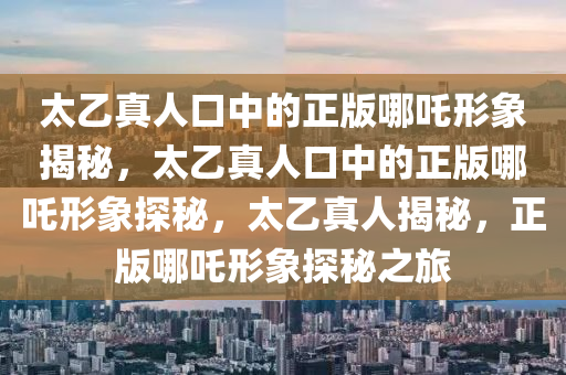 太乙真人口中的正版哪吒形象揭秘，太乙真人口中的正版哪吒形象探秘，太乙真人揭秘，正版哪吒形象探秘之旅