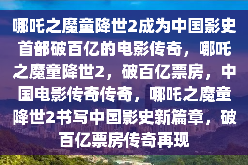 哪吒之魔童降世2成为中国影史首部破百亿的电影传奇，哪吒之魔童降世2，破百亿票房，中国电影传奇传奇，哪吒之魔童降世2书写中国影史新篇章，破百亿票房传奇再现