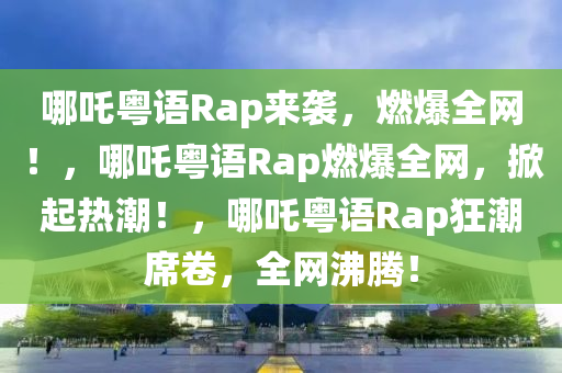 哪吒粤语Rap来袭，燃爆全网！，哪吒粤语Rap燃爆全网，掀起热潮！，哪吒粤语Rap狂潮席卷，全网沸腾！