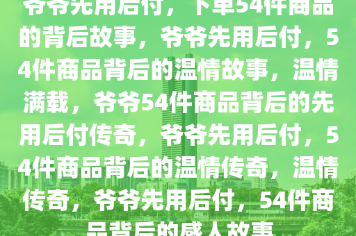 爷爷先用后付，下单54件商品的背后故事，爷爷先用后付，54件商品背后的温情故事，温情满载，爷爷54件商品背后的先用后付传奇，爷爷先用后付，54件商品背后的温情传奇，温情传奇，爷爷先用后付，54件商品背后的感人故事