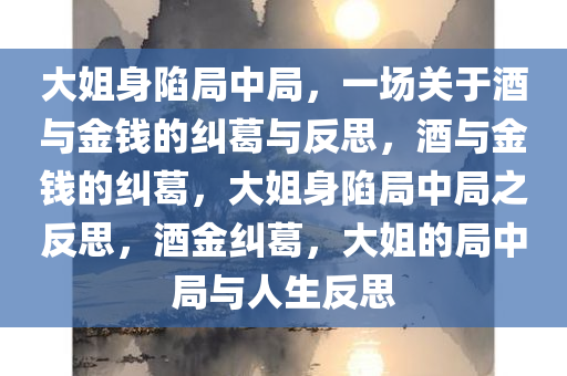 大姐身陷局中局，一场关于酒与金钱的纠葛与反思，酒与金钱的纠葛，大姐身陷局中局之反思，酒金纠葛，大姐的局中局与人生反思