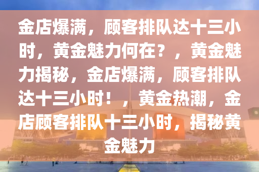 金店爆满，顾客排队达十三小时，黄金魅力何在？，黄金魅力揭秘，金店爆满，顾客排队达十三小时！，黄金热潮，金店顾客排队十三小时，揭秘黄金魅力