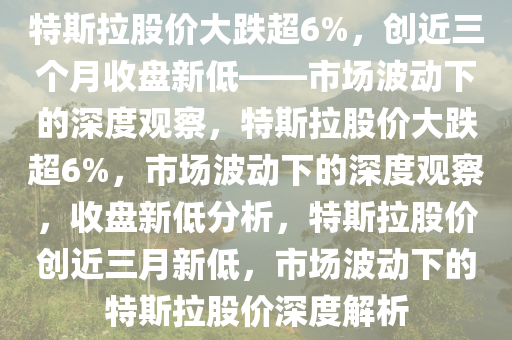 特斯拉股价大跌超6%，创近三个月收盘新低——市场波动下的深度观察，特斯拉股价大跌超6%，市场波动下的深度观察，收盘新低分析，特斯拉股价创近三月新低，市场波动下的特斯拉股价深度解析