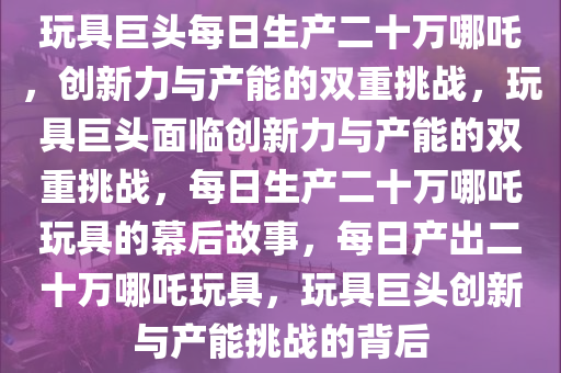 玩具巨头每日生产二十万哪吒，创新力与产能的双重挑战，玩具巨头面临创新力与产能的双重挑战，每日生产二十万哪吒玩具的幕后故事，每日产出二十万哪吒玩具，玩具巨头创新与产能挑战的背后