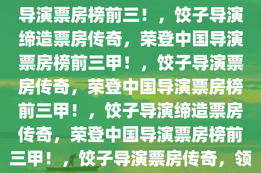 饺子导演票房神话，跃居中国导演票房榜前三！，饺子导演缔造票房传奇，荣登中国导演票房榜前三甲！，饺子导演票房传奇，荣登中国导演票房榜前三甲！，饺子导演缔造票房传奇，荣登中国导演票房榜前三甲！，饺子导演票房传奇，领跑中国导演票房榜前三甲！