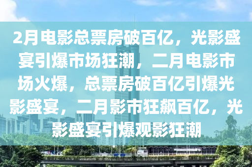 2月电影总票房破百亿，光影盛宴引爆市场狂潮，二月电影市场火爆，总票房破百亿引爆光影盛宴，二月影市狂飙百亿，光影盛宴引爆观影狂潮